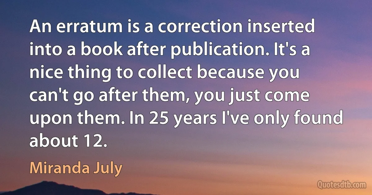 An erratum is a correction inserted into a book after publication. It's a nice thing to collect because you can't go after them, you just come upon them. In 25 years I've only found about 12. (Miranda July)