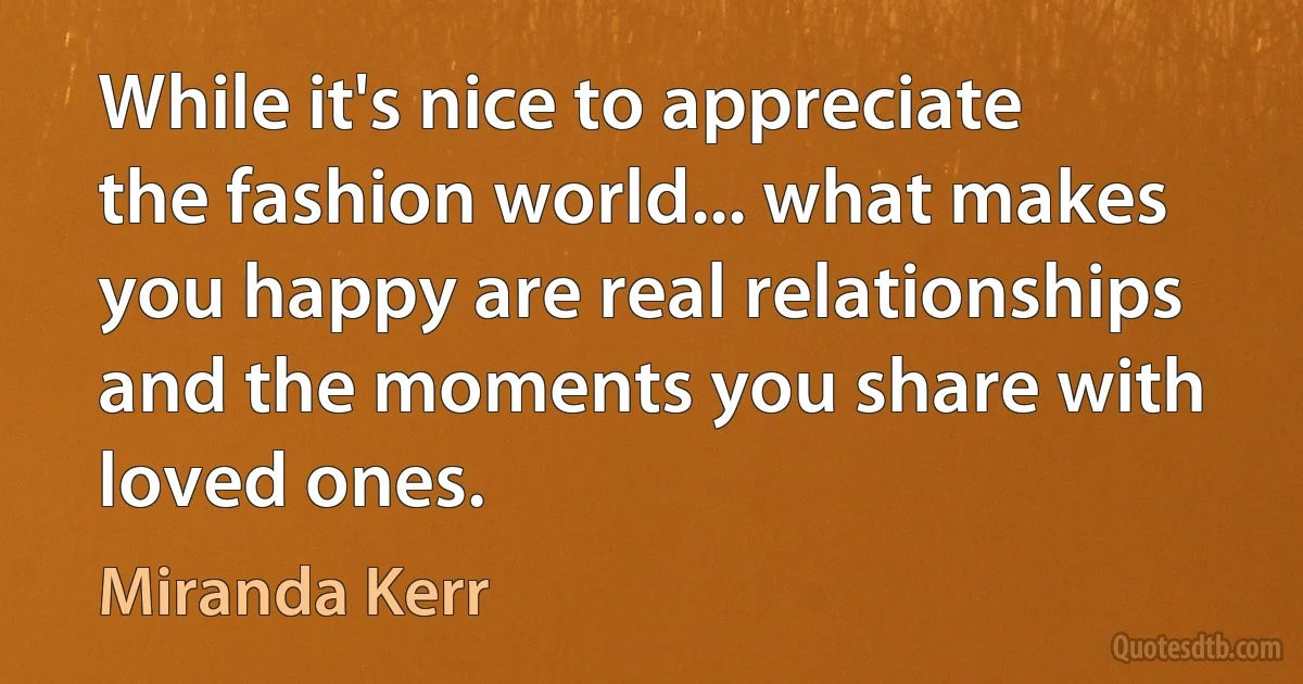 While it's nice to appreciate the fashion world... what makes you happy are real relationships and the moments you share with loved ones. (Miranda Kerr)