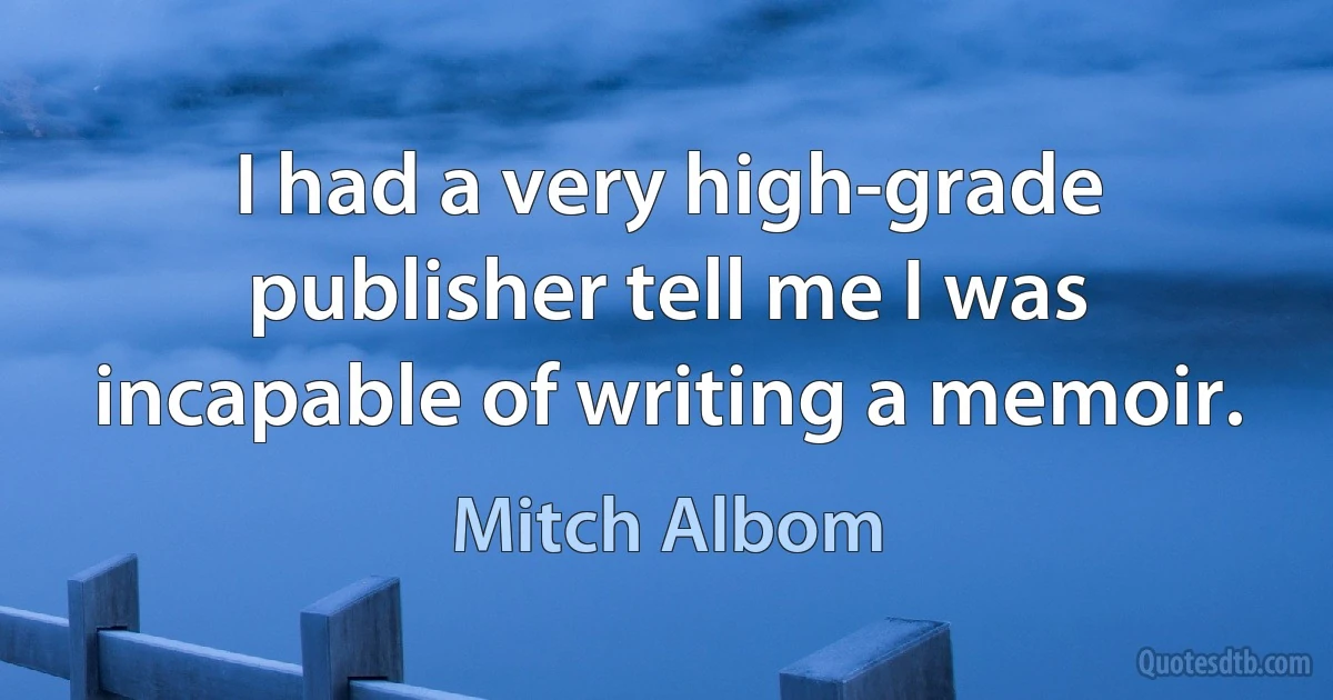 I had a very high-grade publisher tell me I was incapable of writing a memoir. (Mitch Albom)