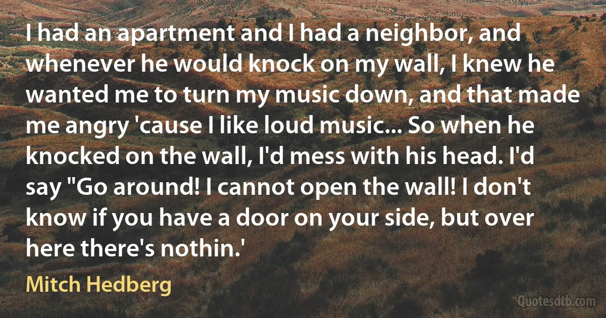 I had an apartment and I had a neighbor, and whenever he would knock on my wall, I knew he wanted me to turn my music down, and that made me angry 'cause I like loud music... So when he knocked on the wall, I'd mess with his head. I'd say "Go around! I cannot open the wall! I don't know if you have a door on your side, but over here there's nothin.' (Mitch Hedberg)