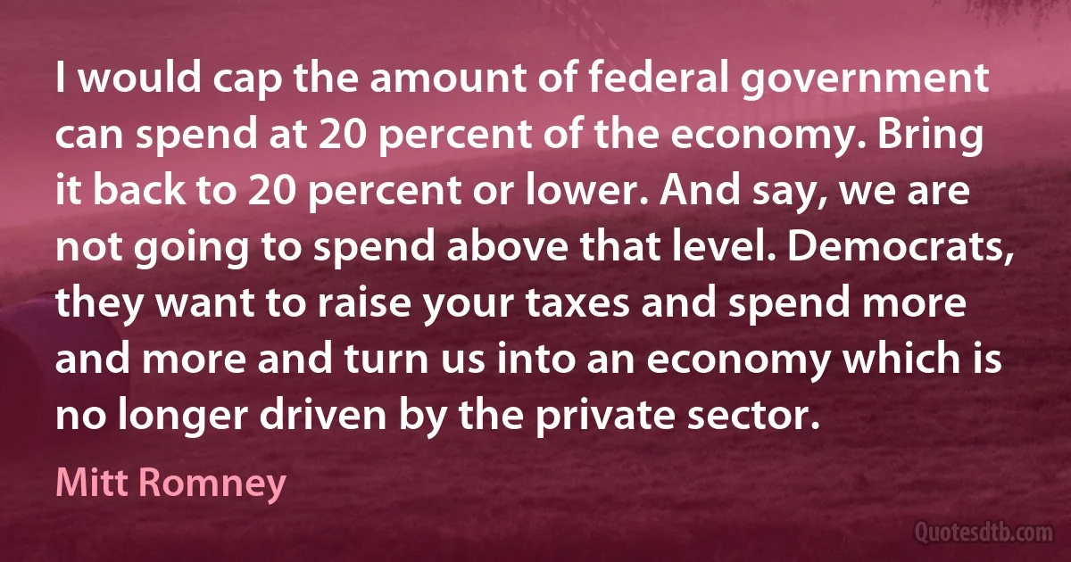 I would cap the amount of federal government can spend at 20 percent of the economy. Bring it back to 20 percent or lower. And say, we are not going to spend above that level. Democrats, they want to raise your taxes and spend more and more and turn us into an economy which is no longer driven by the private sector. (Mitt Romney)