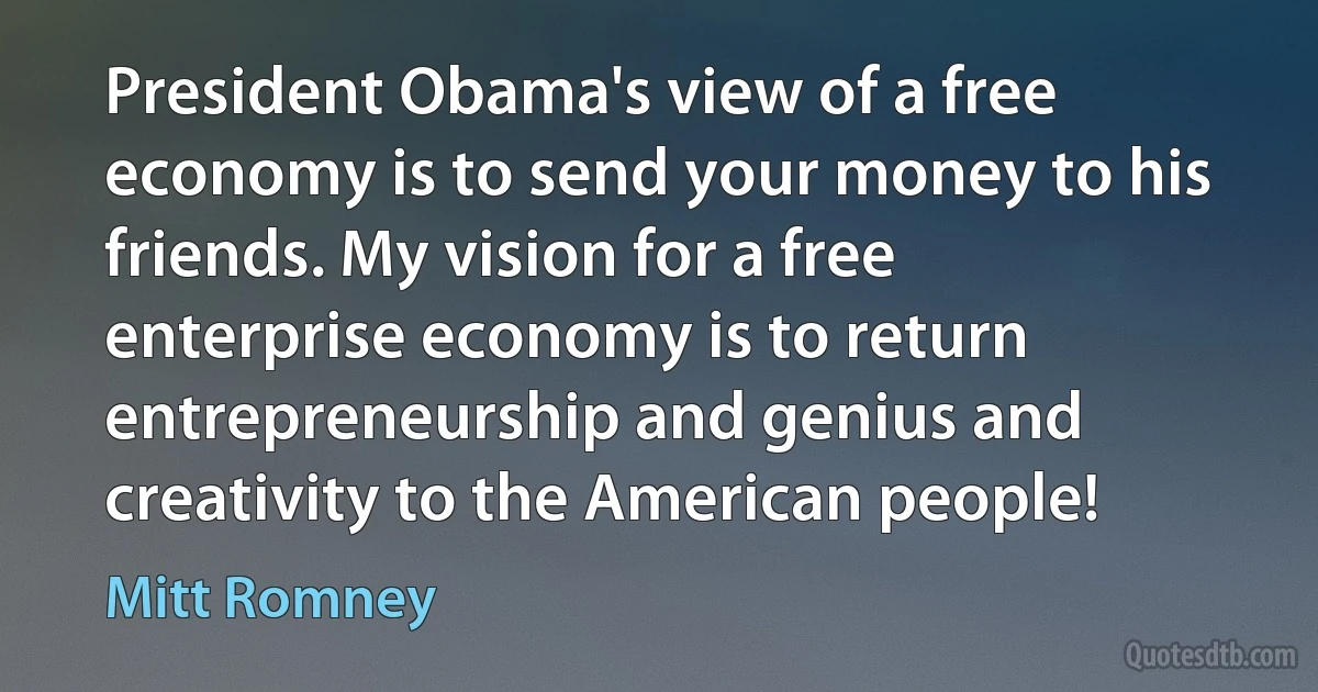 President Obama's view of a free economy is to send your money to his friends. My vision for a free enterprise economy is to return entrepreneurship and genius and creativity to the American people! (Mitt Romney)