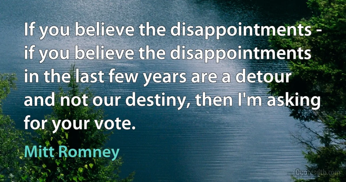 If you believe the disappointments - if you believe the disappointments in the last few years are a detour and not our destiny, then I'm asking for your vote. (Mitt Romney)