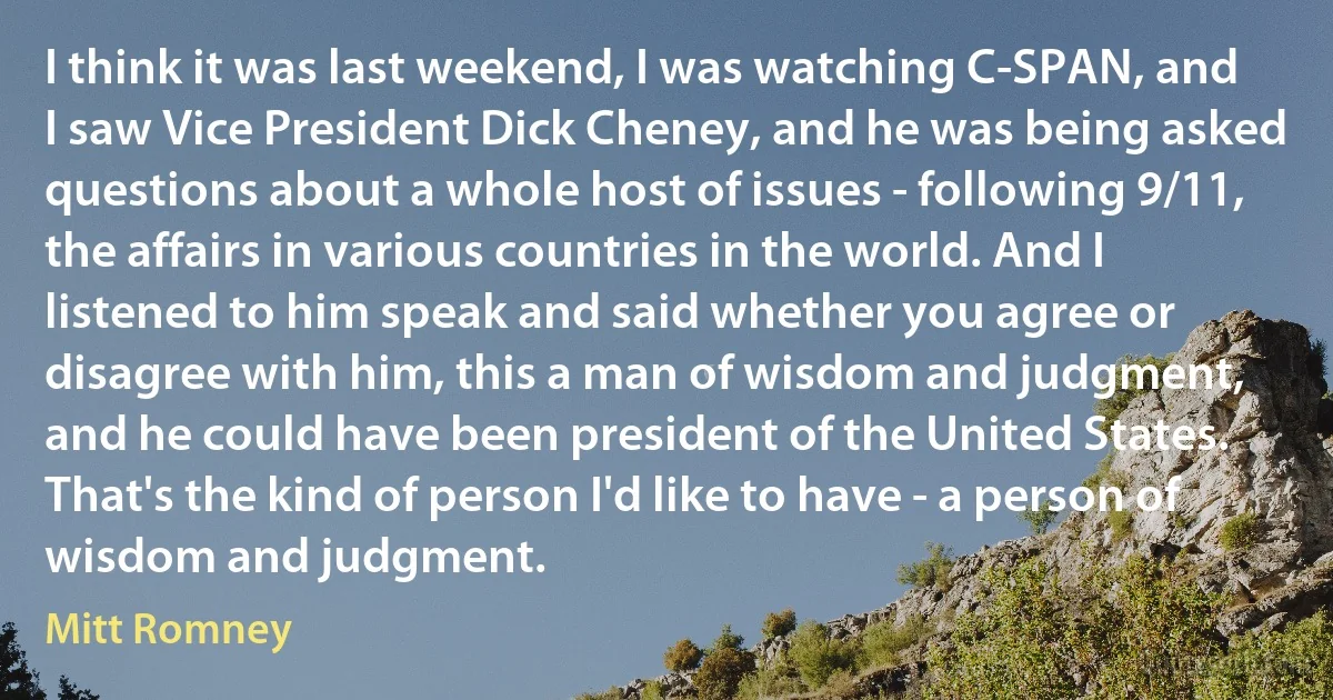 I think it was last weekend, I was watching C-SPAN, and I saw Vice President Dick Cheney, and he was being asked questions about a whole host of issues - following 9/11, the affairs in various countries in the world. And I listened to him speak and said whether you agree or disagree with him, this a man of wisdom and judgment, and he could have been president of the United States. That's the kind of person I'd like to have - a person of wisdom and judgment. (Mitt Romney)