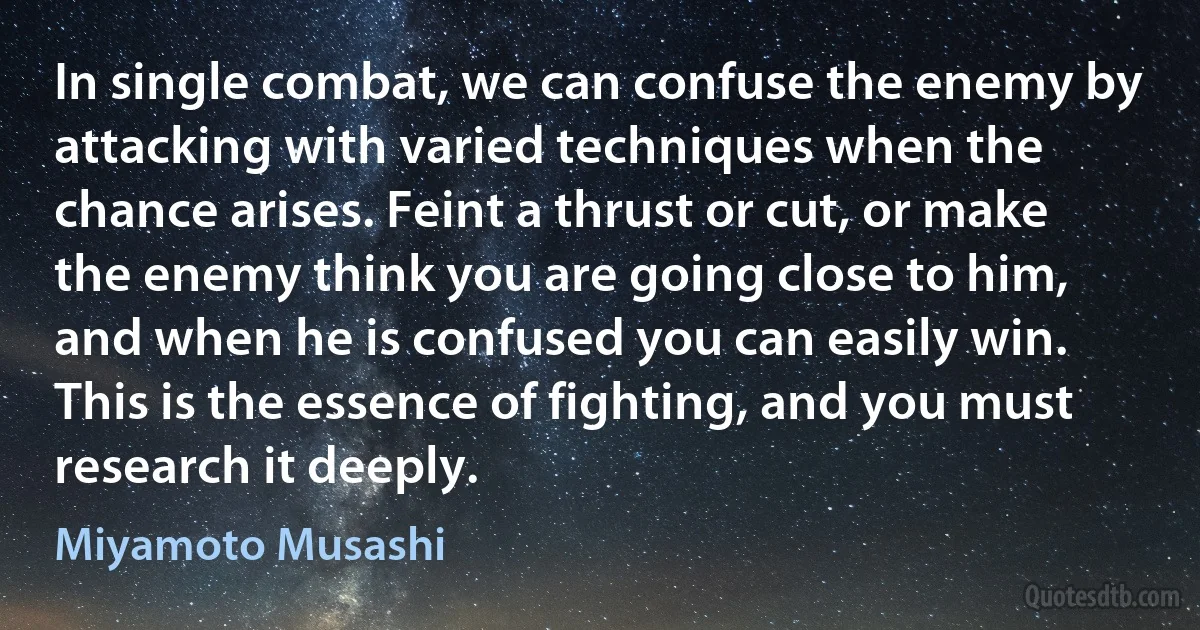 In single combat, we can confuse the enemy by attacking with varied techniques when the chance arises. Feint a thrust or cut, or make the enemy think you are going close to him, and when he is confused you can easily win.
This is the essence of fighting, and you must research it deeply. (Miyamoto Musashi)