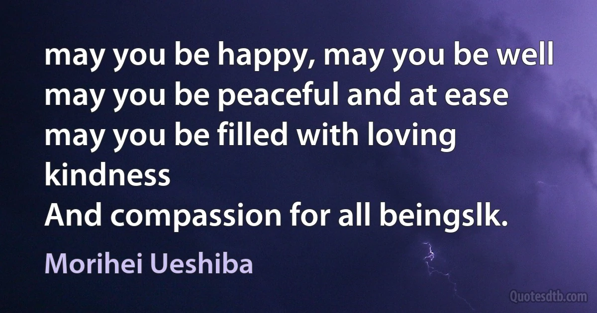 may you be happy, may you be well
may you be peaceful and at ease
may you be filled with loving kindness
And compassion for all beingslk. (Morihei Ueshiba)