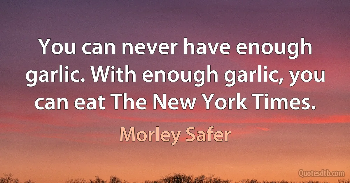 You can never have enough garlic. With enough garlic, you can eat The New York Times. (Morley Safer)