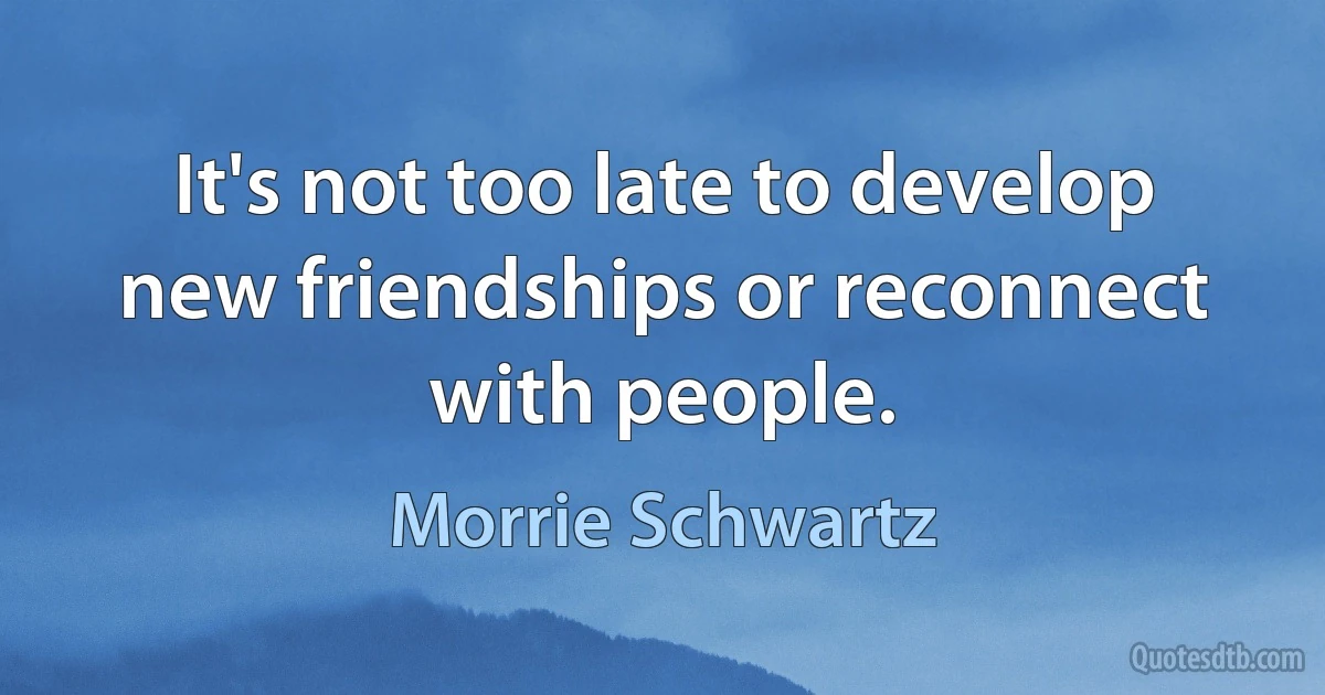 It's not too late to develop new friendships or reconnect with people. (Morrie Schwartz)