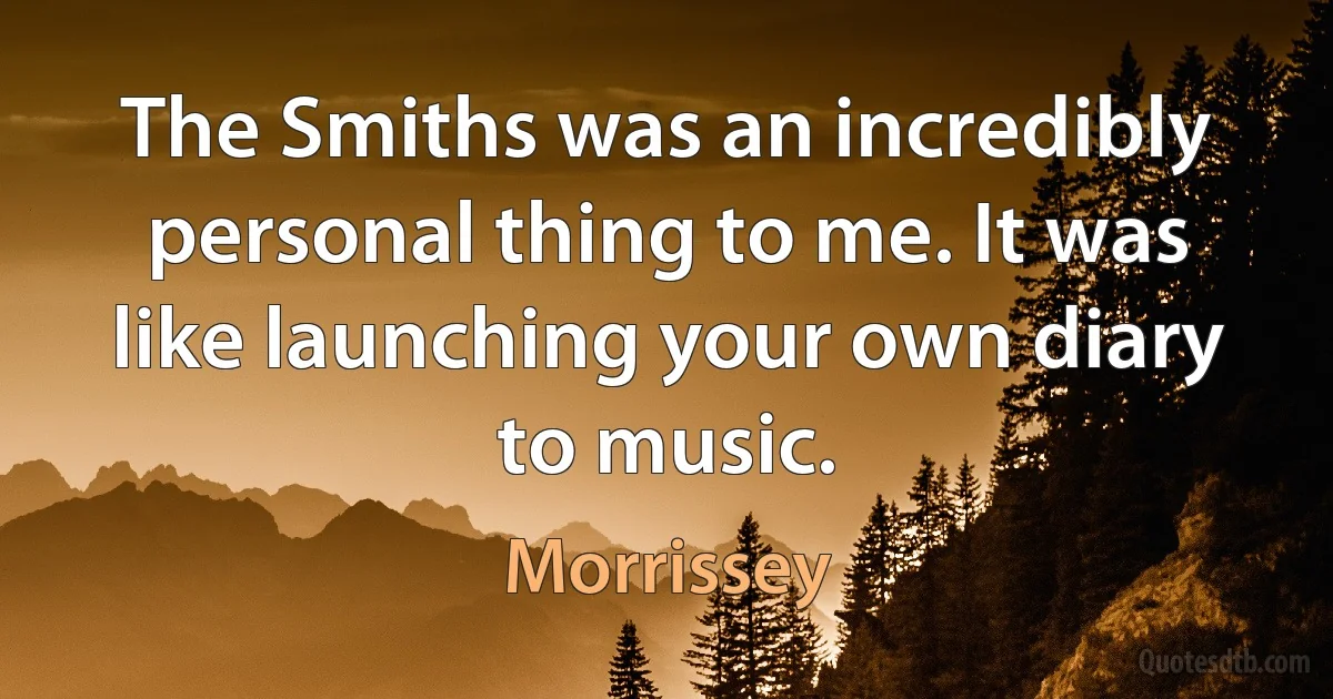 The Smiths was an incredibly personal thing to me. It was like launching your own diary to music. (Morrissey)