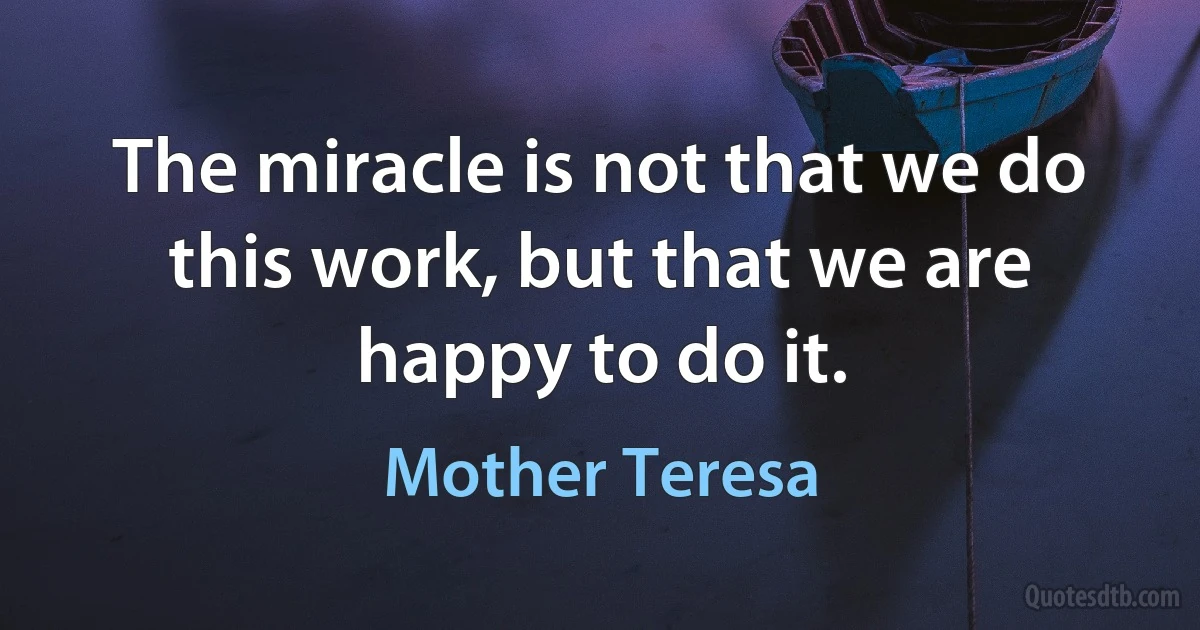 The miracle is not that we do this work, but that we are happy to do it. (Mother Teresa)