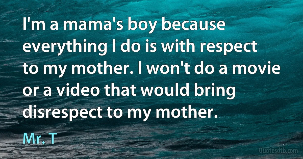 I'm a mama's boy because everything I do is with respect to my mother. I won't do a movie or a video that would bring disrespect to my mother. (Mr. T)