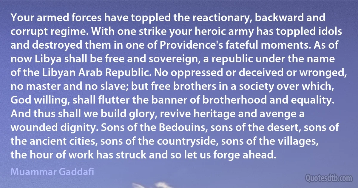 Your armed forces have toppled the reactionary, backward and corrupt regime. With one strike your heroic army has toppled idols and destroyed them in one of Providence's fateful moments. As of now Libya shall be free and sovereign, a republic under the name of the Libyan Arab Republic. No oppressed or deceived or wronged, no master and no slave; but free brothers in a society over which, God willing, shall flutter the banner of brotherhood and equality. And thus shall we build glory, revive heritage and avenge a wounded dignity. Sons of the Bedouins, sons of the desert, sons of the ancient cities, sons of the countryside, sons of the villages, the hour of work has struck and so let us forge ahead. (Muammar Gaddafi)