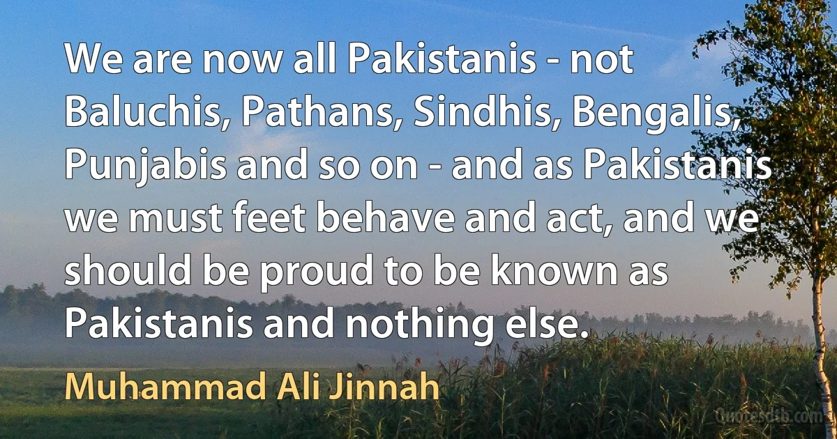 We are now all Pakistanis - not Baluchis, Pathans, Sindhis, Bengalis, Punjabis and so on - and as Pakistanis we must feet behave and act, and we should be proud to be known as Pakistanis and nothing else. (Muhammad Ali Jinnah)