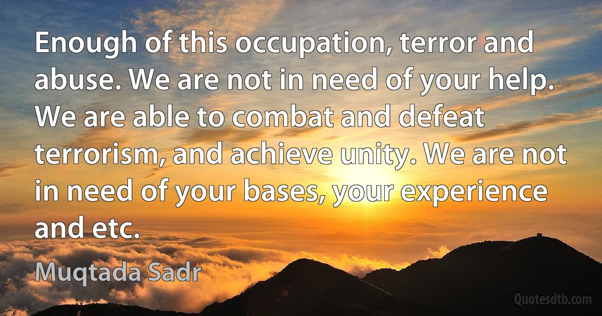 Enough of this occupation, terror and abuse. We are not in need of your help. We are able to combat and defeat terrorism, and achieve unity. We are not in need of your bases, your experience and etc. (Muqtada Sadr)