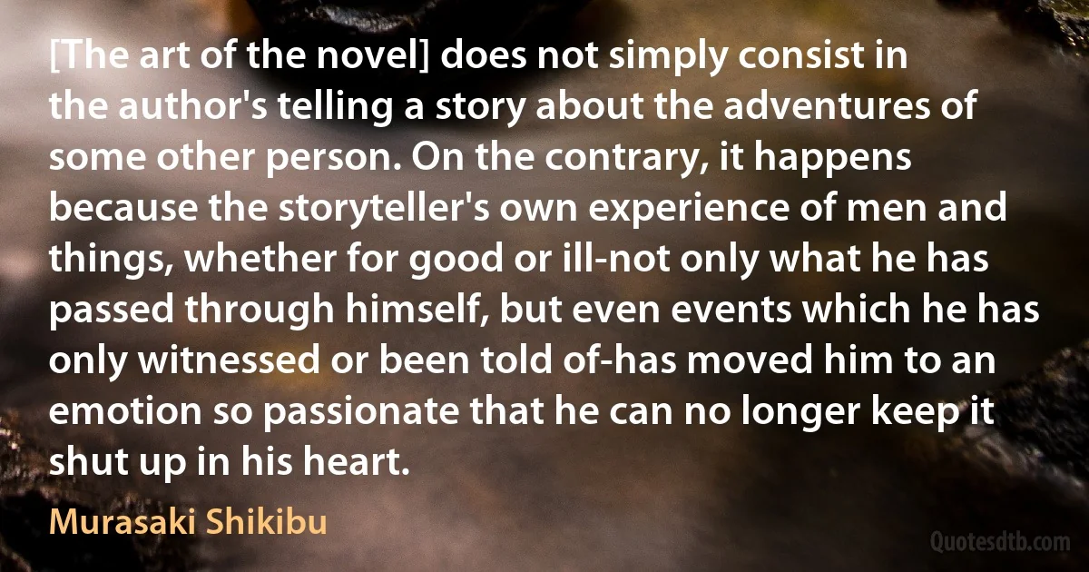 [The art of the novel] does not simply consist in the author's telling a story about the adventures of some other person. On the contrary, it happens because the storyteller's own experience of men and things, whether for good or ill-not only what he has passed through himself, but even events which he has only witnessed or been told of-has moved him to an emotion so passionate that he can no longer keep it shut up in his heart. (Murasaki Shikibu)