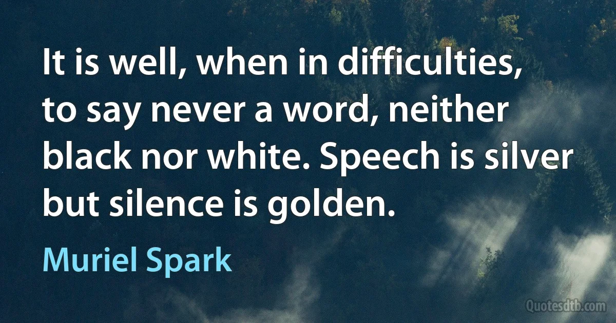 It is well, when in difficulties, to say never a word, neither black nor white. Speech is silver but silence is golden. (Muriel Spark)