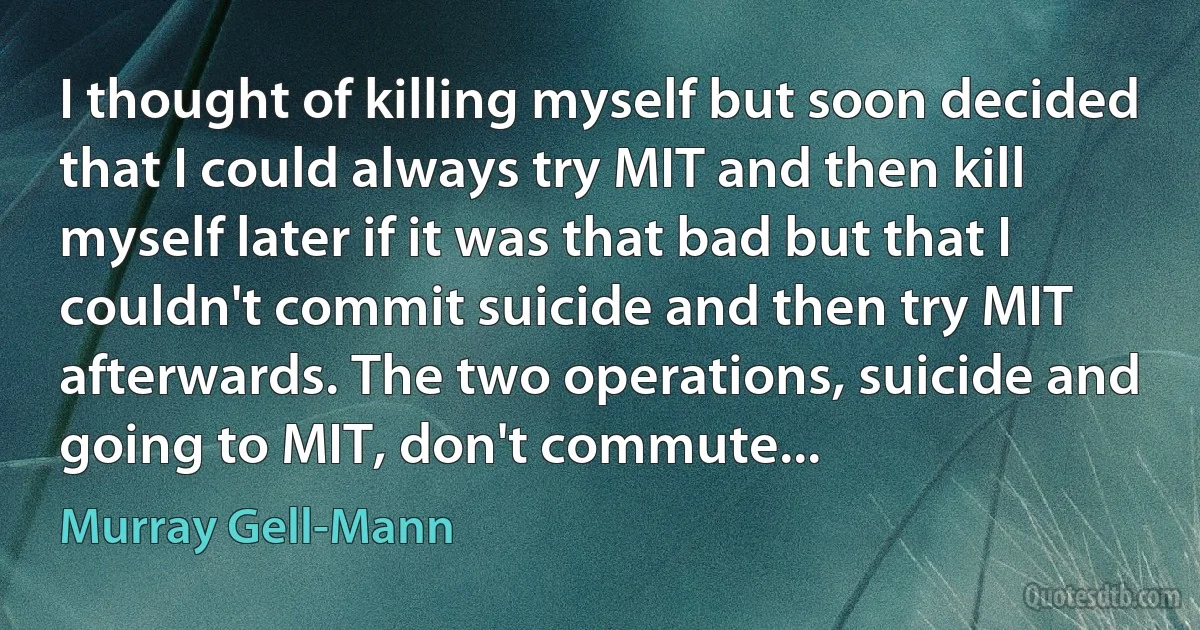 I thought of killing myself but soon decided that I could always try MIT and then kill myself later if it was that bad but that I couldn't commit suicide and then try MIT afterwards. The two operations, suicide and going to MIT, don't commute... (Murray Gell-Mann)