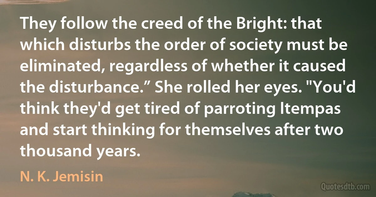 They follow the creed of the Bright: that which disturbs the order of society must be eliminated, regardless of whether it caused the disturbance.” She rolled her eyes. "You'd think they'd get tired of parroting Itempas and start thinking for themselves after two thousand years. (N. K. Jemisin)