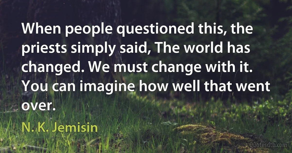 When people questioned this, the priests simply said, The world has changed. We must change with it.
You can imagine how well that went over. (N. K. Jemisin)