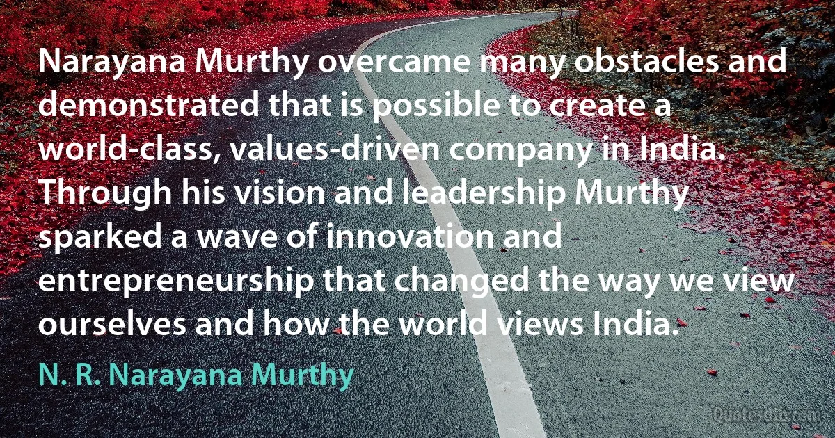 Narayana Murthy overcame many obstacles and demonstrated that is possible to create a world-class, values-driven company in India. Through his vision and leadership Murthy sparked a wave of innovation and entrepreneurship that changed the way we view ourselves and how the world views India. (N. R. Narayana Murthy)