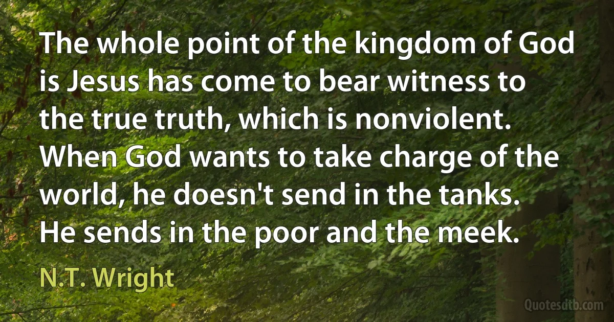 The whole point of the kingdom of God is Jesus has come to bear witness to the true truth, which is nonviolent. When God wants to take charge of the world, he doesn't send in the tanks. He sends in the poor and the meek. (N.T. Wright)