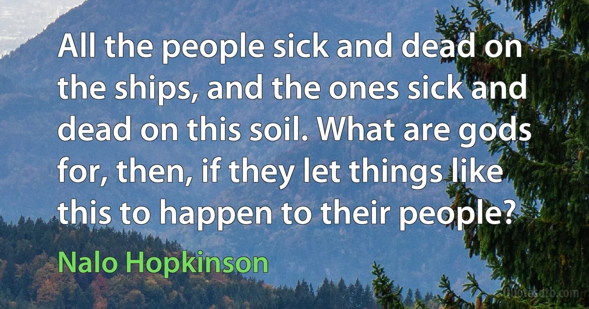 All the people sick and dead on the ships, and the ones sick and dead on this soil. What are gods for, then, if they let things like this to happen to their people? (Nalo Hopkinson)