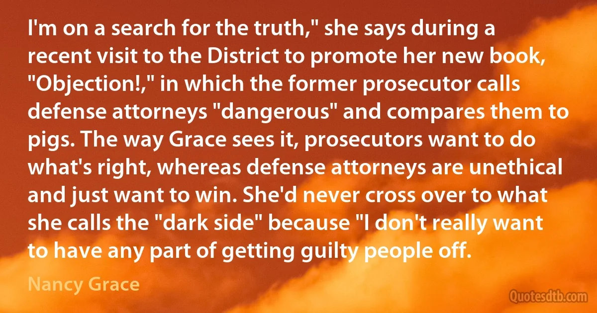 I'm on a search for the truth," she says during a recent visit to the District to promote her new book, "Objection!," in which the former prosecutor calls defense attorneys "dangerous" and compares them to pigs. The way Grace sees it, prosecutors want to do what's right, whereas defense attorneys are unethical and just want to win. She'd never cross over to what she calls the "dark side" because "I don't really want to have any part of getting guilty people off. (Nancy Grace)