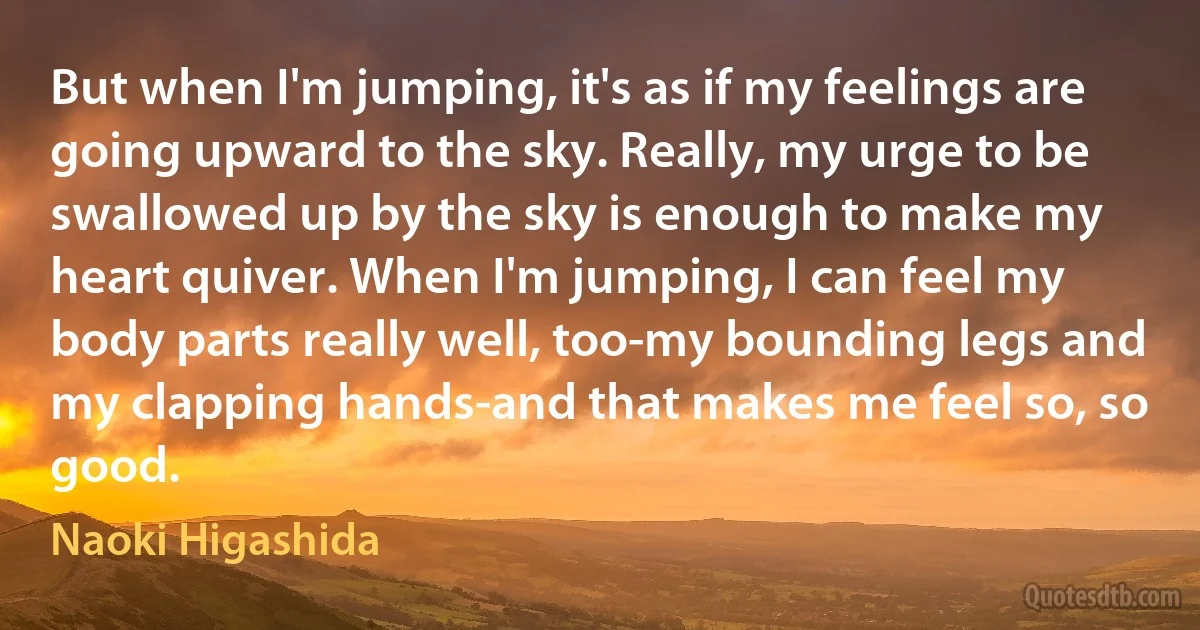 But when I'm jumping, it's as if my feelings are going upward to the sky. Really, my urge to be swallowed up by the sky is enough to make my heart quiver. When I'm jumping, I can feel my body parts really well, too-my bounding legs and my clapping hands-and that makes me feel so, so good. (Naoki Higashida)