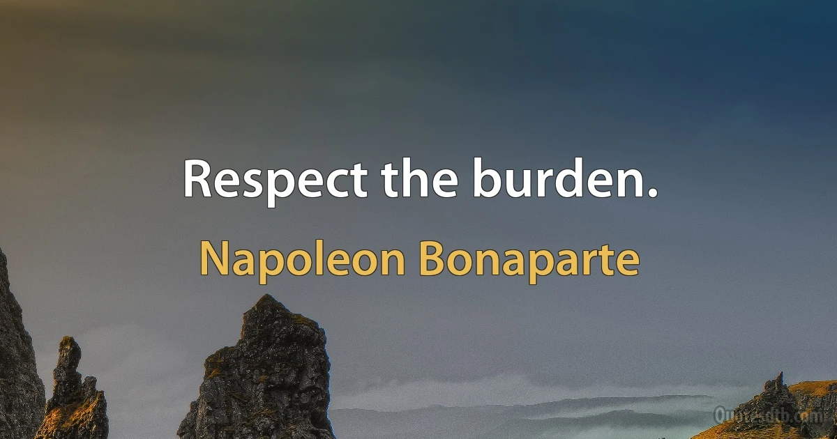 Respect the burden. (Napoleon Bonaparte)