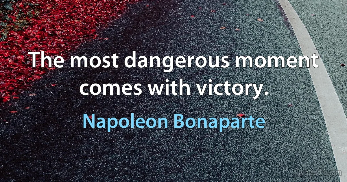 The most dangerous moment comes with victory. (Napoleon Bonaparte)