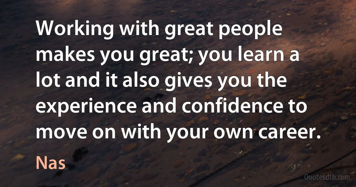 Working with great people makes you great; you learn a lot and it also gives you the experience and confidence to move on with your own career. (Nas)