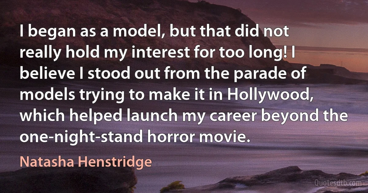 I began as a model, but that did not really hold my interest for too long! I believe I stood out from the parade of models trying to make it in Hollywood, which helped launch my career beyond the one-night-stand horror movie. (Natasha Henstridge)