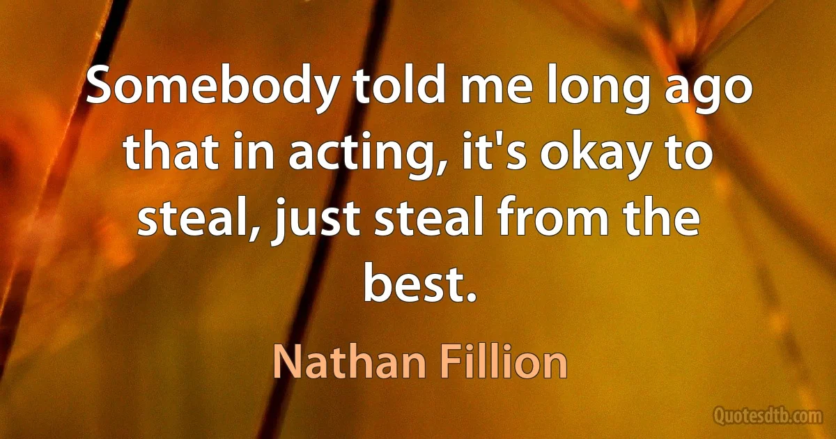 Somebody told me long ago that in acting, it's okay to steal, just steal from the best. (Nathan Fillion)