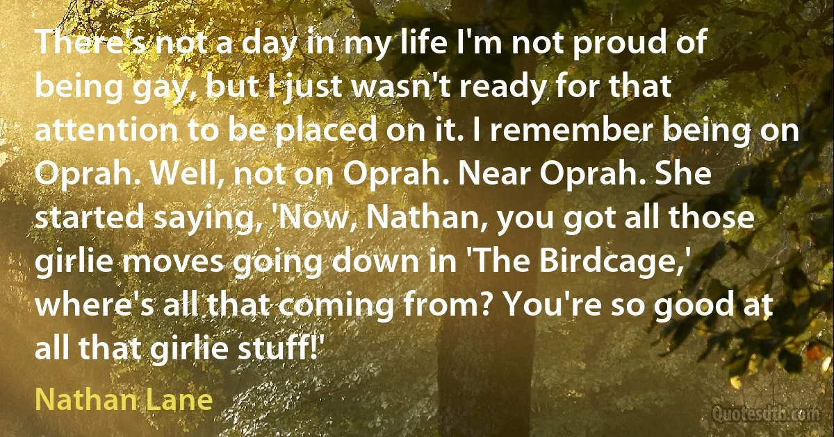 There's not a day in my life I'm not proud of being gay, but I just wasn't ready for that attention to be placed on it. I remember being on Oprah. Well, not on Oprah. Near Oprah. She started saying, 'Now, Nathan, you got all those girlie moves going down in 'The Birdcage,' where's all that coming from? You're so good at all that girlie stuff!' (Nathan Lane)