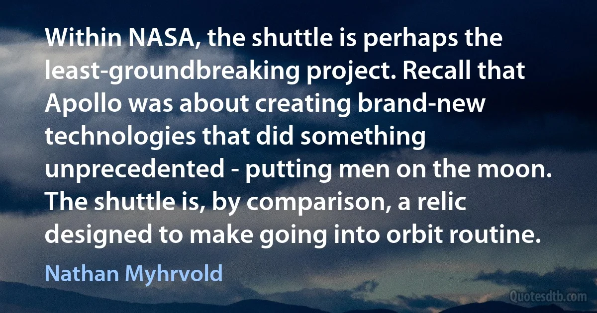 Within NASA, the shuttle is perhaps the least-groundbreaking project. Recall that Apollo was about creating brand-new technologies that did something unprecedented - putting men on the moon. The shuttle is, by comparison, a relic designed to make going into orbit routine. (Nathan Myhrvold)