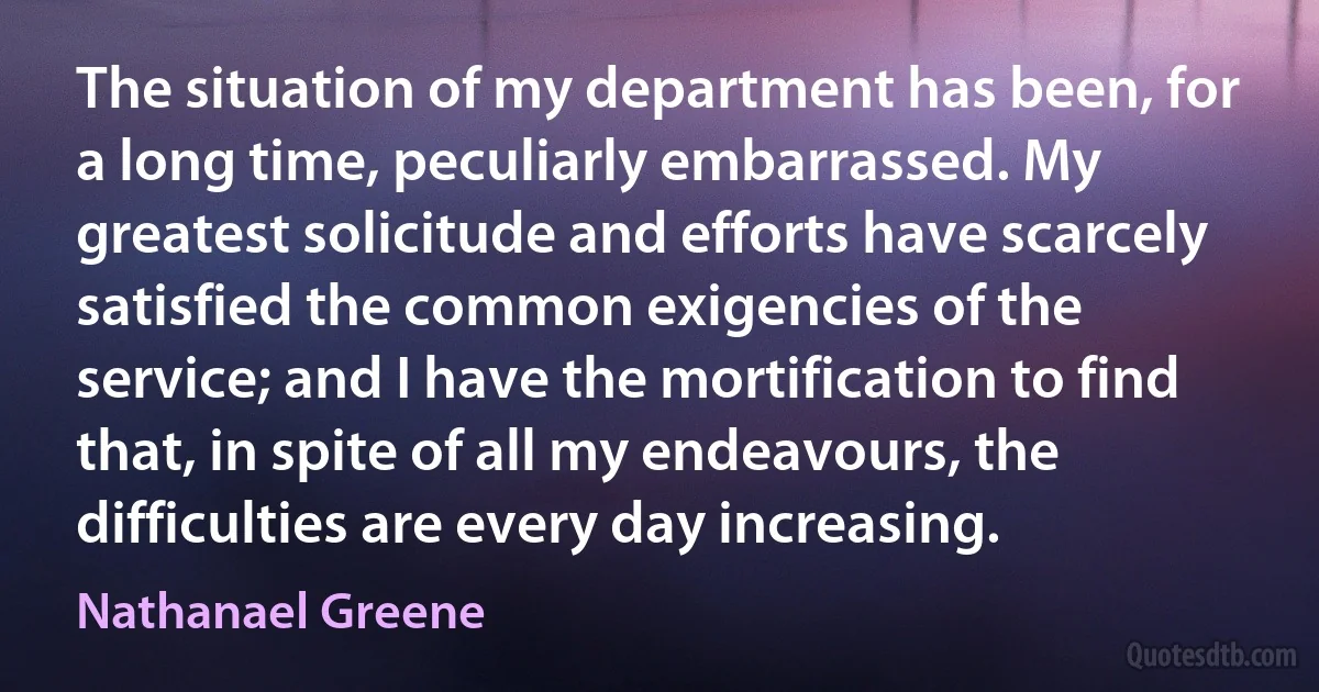 The situation of my department has been, for a long time, peculiarly embarrassed. My greatest solicitude and efforts have scarcely satisfied the common exigencies of the service; and I have the mortification to find that, in spite of all my endeavours, the difficulties are every day increasing. (Nathanael Greene)