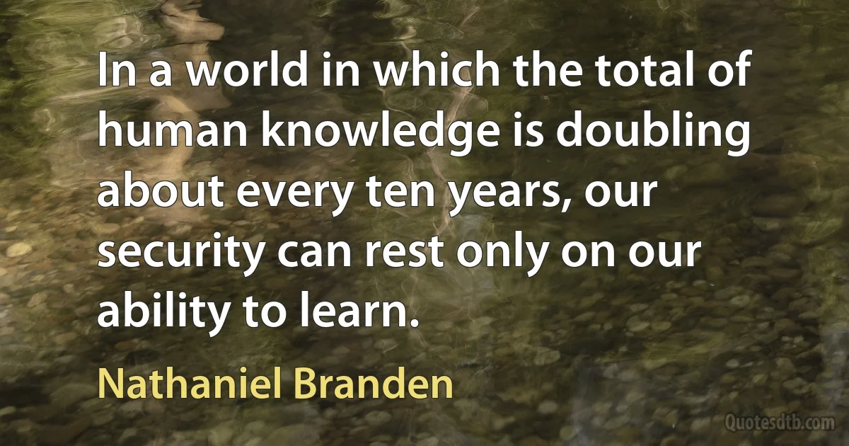 In a world in which the total of human knowledge is doubling about every ten years, our security can rest only on our ability to learn. (Nathaniel Branden)