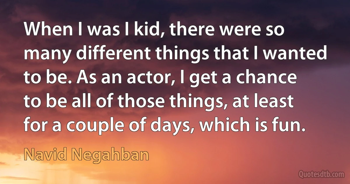 When I was I kid, there were so many different things that I wanted to be. As an actor, I get a chance to be all of those things, at least for a couple of days, which is fun. (Navid Negahban)