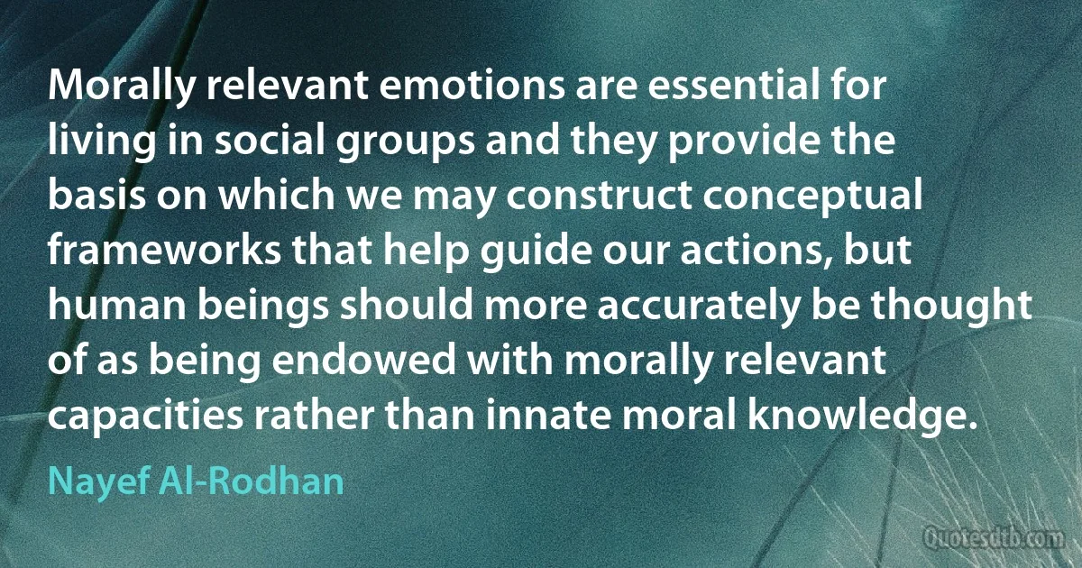 Morally relevant emotions are essential for living in social groups and they provide the basis on which we may construct conceptual frameworks that help guide our actions, but human beings should more accurately be thought of as being endowed with morally relevant capacities rather than innate moral knowledge. (Nayef Al-Rodhan)