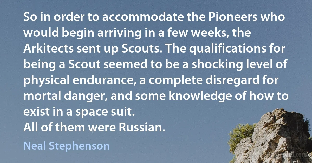 So in order to accommodate the Pioneers who would begin arriving in a few weeks, the Arkitects sent up Scouts. The qualifications for being a Scout seemed to be a shocking level of physical endurance, a complete disregard for mortal danger, and some knowledge of how to exist in a space suit.
All of them were Russian. (Neal Stephenson)