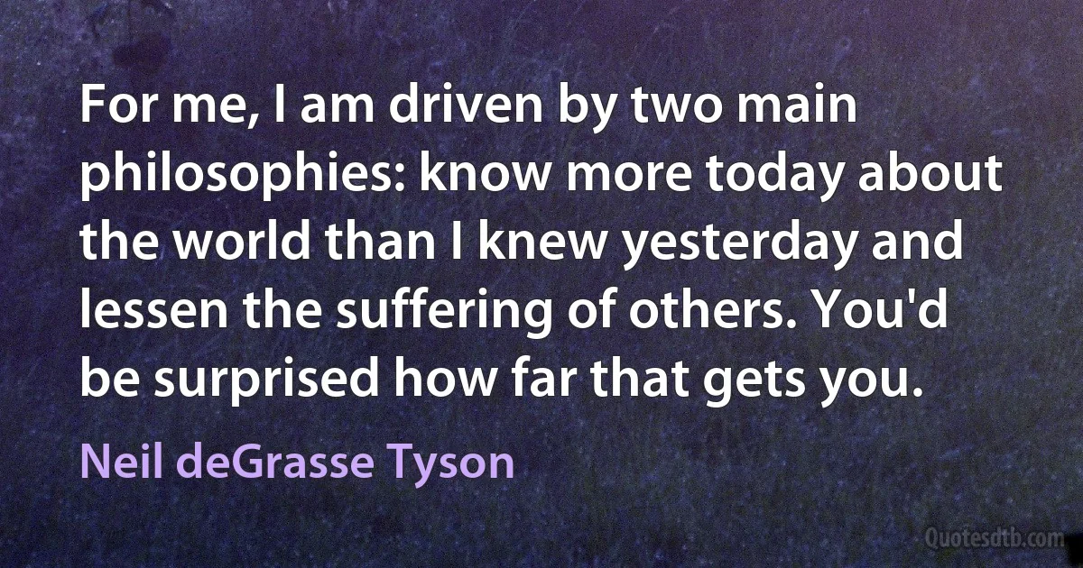 For me, I am driven by two main philosophies: know more today about the world than I knew yesterday and lessen the suffering of others. You'd be surprised how far that gets you. (Neil deGrasse Tyson)