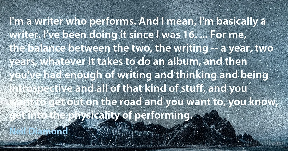 I'm a writer who performs. And I mean, I'm basically a writer. I've been doing it since I was 16. ... For me, the balance between the two, the writing -- a year, two years, whatever it takes to do an album, and then you've had enough of writing and thinking and being introspective and all of that kind of stuff, and you want to get out on the road and you want to, you know, get into the physicality of performing. (Neil Diamond)