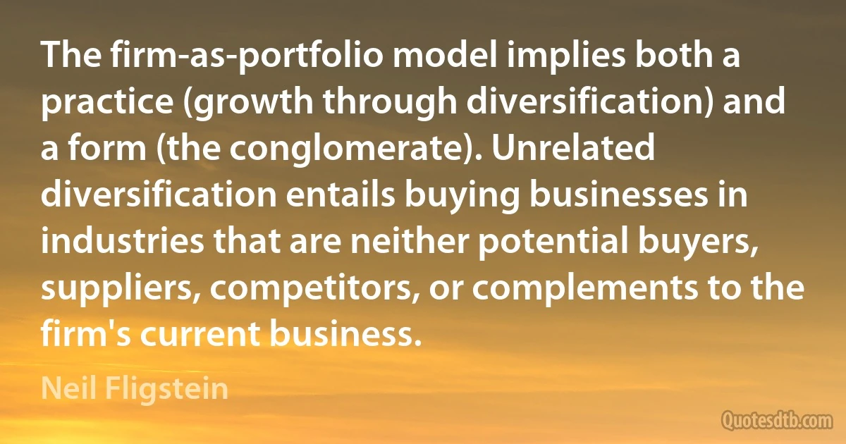 The firm-as-portfolio model implies both a practice (growth through diversification) and a form (the conglomerate). Unrelated diversification entails buying businesses in industries that are neither potential buyers, suppliers, competitors, or complements to the firm's current business. (Neil Fligstein)