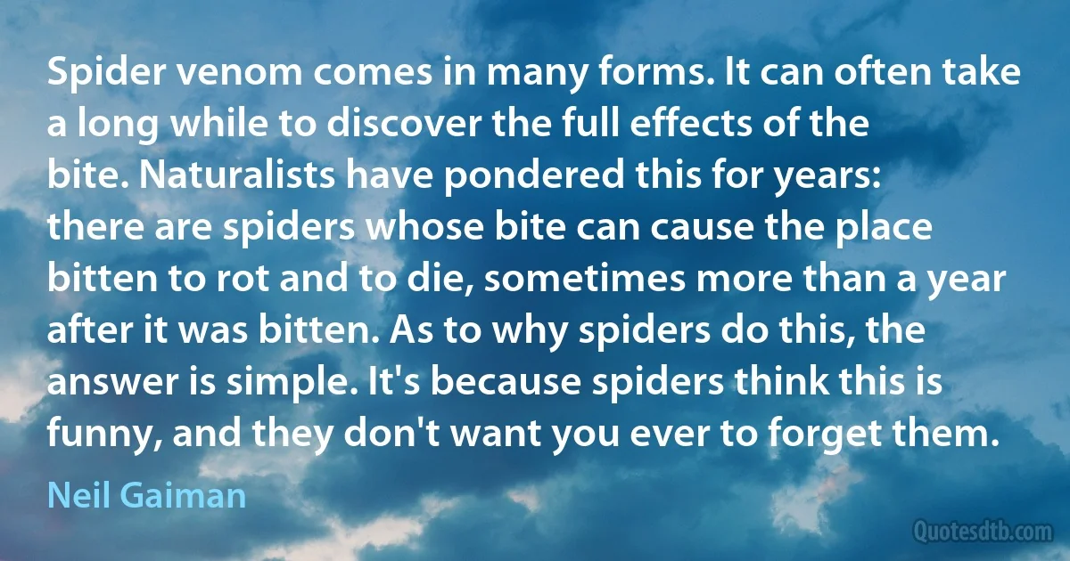 Spider venom comes in many forms. It can often take a long while to discover the full effects of the bite. Naturalists have pondered this for years: there are spiders whose bite can cause the place bitten to rot and to die, sometimes more than a year after it was bitten. As to why spiders do this, the answer is simple. It's because spiders think this is funny, and they don't want you ever to forget them. (Neil Gaiman)