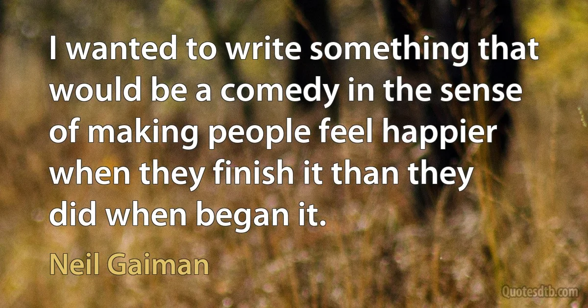 I wanted to write something that would be a comedy in the sense of making people feel happier when they finish it than they did when began it. (Neil Gaiman)