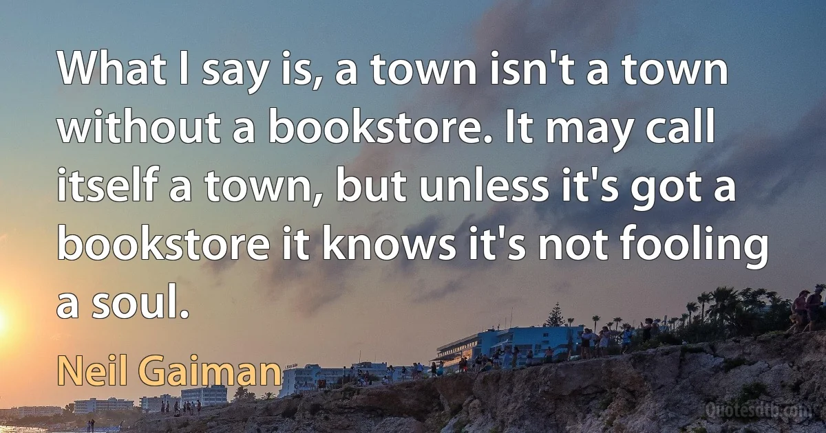 What I say is, a town isn't a town without a bookstore. It may call itself a town, but unless it's got a bookstore it knows it's not fooling a soul. (Neil Gaiman)