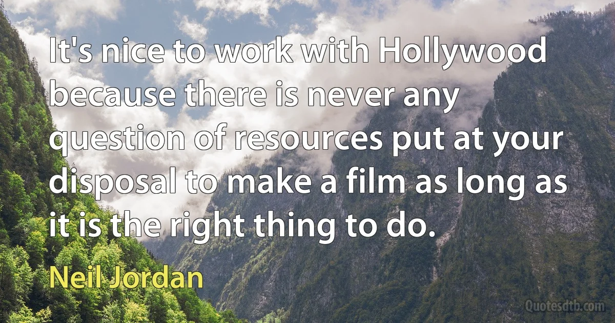 It's nice to work with Hollywood because there is never any question of resources put at your disposal to make a film as long as it is the right thing to do. (Neil Jordan)