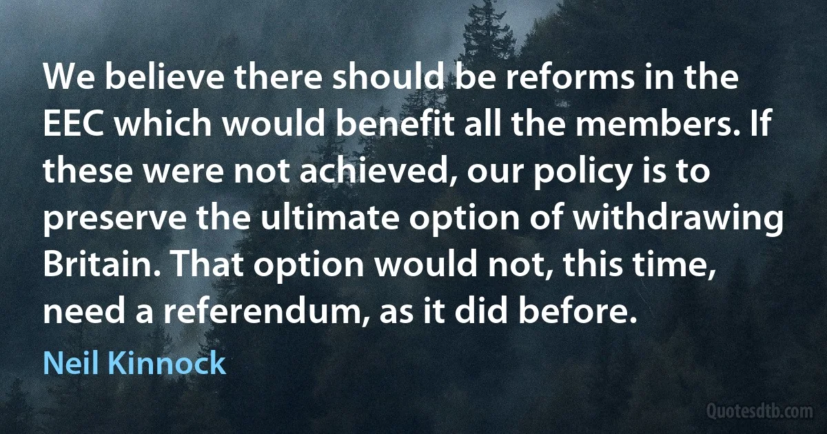 We believe there should be reforms in the EEC which would benefit all the members. If these were not achieved, our policy is to preserve the ultimate option of withdrawing Britain. That option would not, this time, need a referendum, as it did before. (Neil Kinnock)