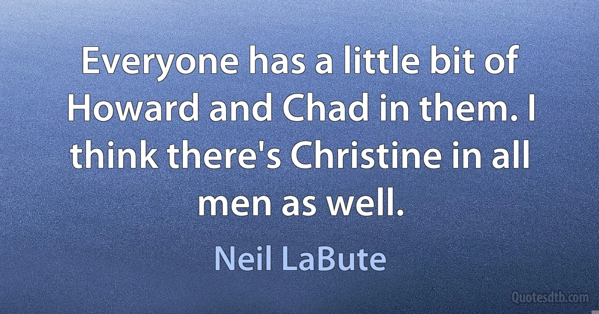 Everyone has a little bit of Howard and Chad in them. I think there's Christine in all men as well. (Neil LaBute)