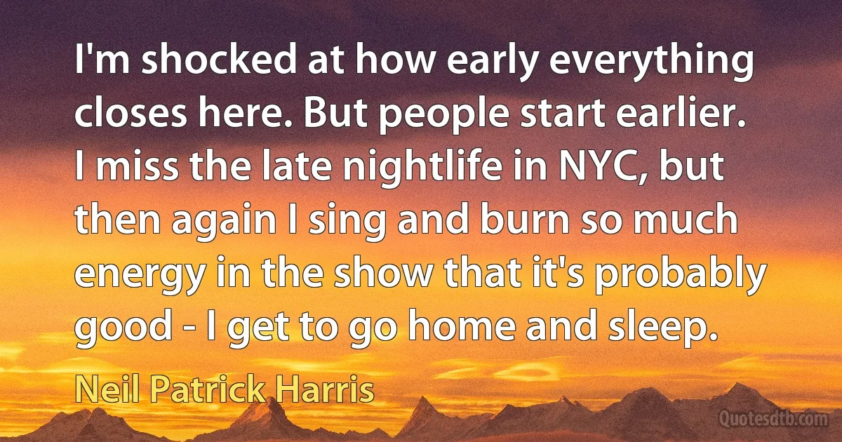 I'm shocked at how early everything closes here. But people start earlier. I miss the late nightlife in NYC, but then again I sing and burn so much energy in the show that it's probably good - I get to go home and sleep. (Neil Patrick Harris)